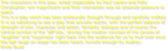 The characters in this play, acted impeccably by Paul Lavers and Polly Christopher, are magnificent and their interaction was an absolute pleasure to watch.   This is a play which has been profoundly thought through and carefully crafted.
It is so satisfying to see a play that actually works; with the perfect balance of strength of plot, character and action, fantastic dialogue and of course the central symbol of the ‘laff box,’ driving the meatier concept of the causes of 'laughter' and 'happiness' right back into the audience for us to mull over once the last laugh on stage has been heard, funnilly enough by Audrey.
Emily Buist