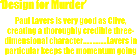 ‘Design for Murder’
Paul Lavers is very good as Clive, creating a thoroughly credible three-dimensional character...............Lavers in particular keeps the momentum going