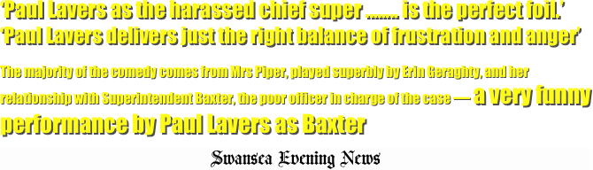 ‘Paul Lavers as the harassed chief super ........ is the perfect foil.’  ‘Paul Lavers delivers just the right balance of frustration and anger’

The majority of the comedy comes from Mrs Piper, played superbly by Erin Geraghty, and her relationship with Superintendent Baxter, the poor officer in charge of the case — a very funny performance by Paul Lavers as Baxter
Swansea Evening News