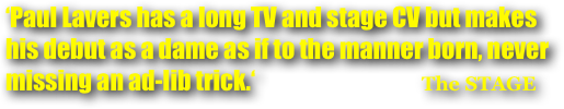 ‘Paul Lavers has a long TV and stage CV but makes his debut as a dame as if to the manner born, never missing an ad-lib trick.‘                                    The STAGE