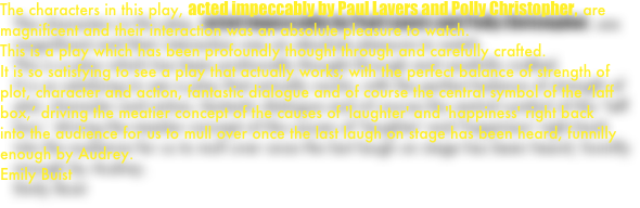 The characters in this play, acted impeccably by Paul Lavers and Polly Christopher, are magnificent and their interaction was an absolute pleasure to watch.   This is a play which has been profoundly thought through and carefully crafted.
It is so satisfying to see a play that actually works; with the perfect balance of strength of plot, character and action, fantastic dialogue and of course the central symbol of the ‘laff box,’ driving the meatier concept of the causes of 'laughter' and 'happiness' right back into the audience for us to mull over once the last laugh on stage has been heard, funnilly enough by Audrey.
Emily Buist