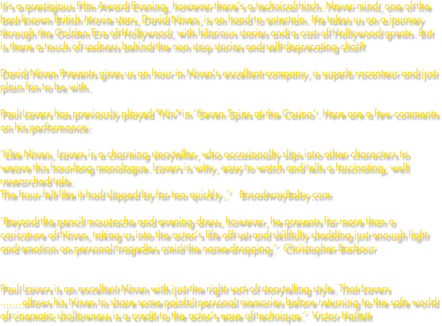 It’s a prestigious Film Award Evening, however there’s a technical hitch. Never mind, one of the best known British Movie stars, David Niven, is on hand to entertain. He takes us on a journey through the Golden Era of Hollywood, with hilarious stories and a cast of Hollywood greats. But is there a touch of sadness behind the non stop stories and self deprecating chat?

David Niven Presents gives us an hour in Niven's excellent company, a superb raconteur and just plain fun to be with.

Paul Lavers has previously played "Niv" in ‘Seven Spies at the Casino’. Here are a few comments on his performance:

‘Like Niven, Lavers is a charming storyteller, who occasionally slips into other characters to weave this hour-long monologue. Lavers is witty, easy to watch and tells a fascinating, well researched tale. 
The hour felt like it had slipped by far too quickly..‘   BroadwayBaby.com

‘Beyond the pencil moustache and evening dress, however, he presents far more than a caricature of Niven, taking us into the actor’s life off set and skillfully shedding just enough light and emotion on personal tragedies amid the name-dropping.’  Christopher Barbour


Paul Lavers is an excellent Niven with just the right sort of storytelling style. That Lavers …….allows his Niven to share some painful personal memories before returning to the safe world of cinematic shallowness is a credit to the actor's ease of technique.’  Victor Hallett